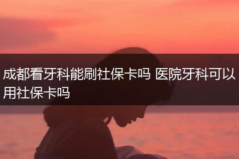 成都看牙科能刷社保卡吗 医院牙科可以用社保卡吗