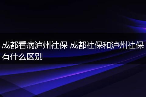 成都看病泸州社保 成都社保和泸州社保有什么区别