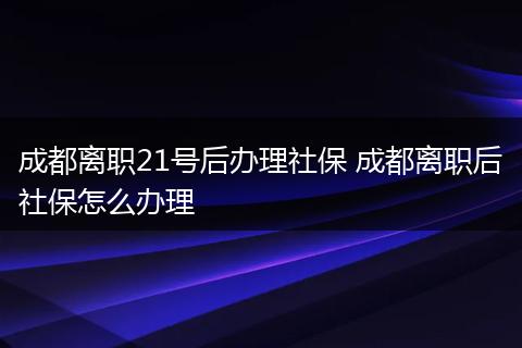成都离职21号后办理社保 成都离职后社保怎么办理