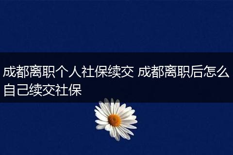 成都离职个人社保续交 成都离职后怎么自己续交社保