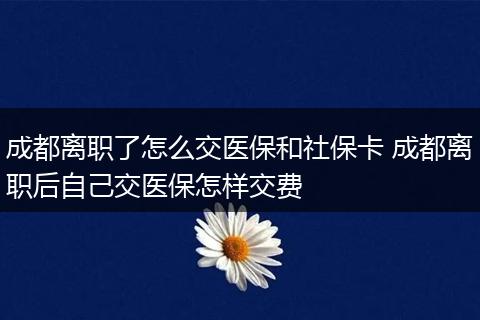 成都离职了怎么交医保和社保卡 成都离职后自己交医保怎样交费