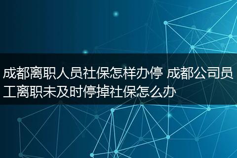 成都离职人员社保怎样办停 成都公司员工离职未及时停掉社保怎么办
