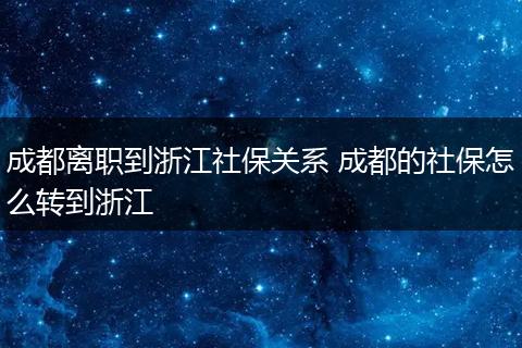 成都离职到浙江社保关系 成都的社保怎么转到浙江