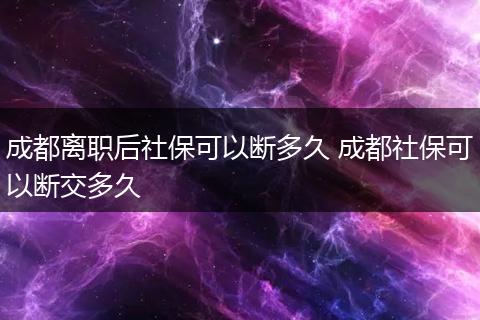 成都离职后社保可以断多久 成都社保可以断交多久