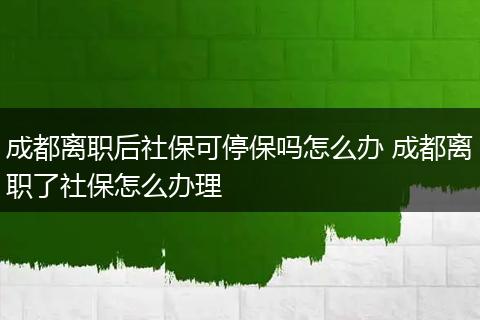成都离职后社保可停保吗怎么办 成都离职了社保怎么办理