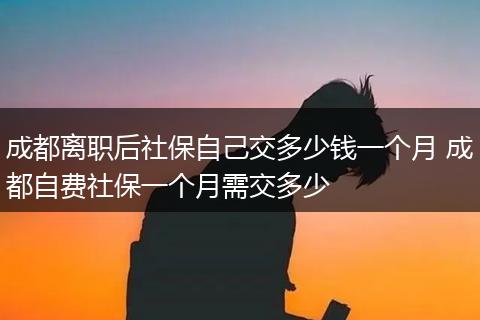 成都离职后社保自己交多少钱一个月 成都自费社保一个月需交多少