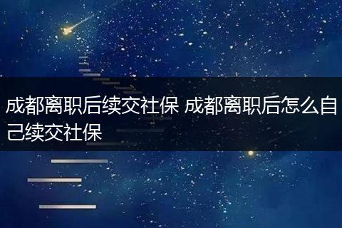 成都离职后续交社保 成都离职后怎么自己续交社保