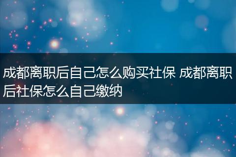 成都离职后自己怎么购买社保 成都离职后社保怎么自己缴纳