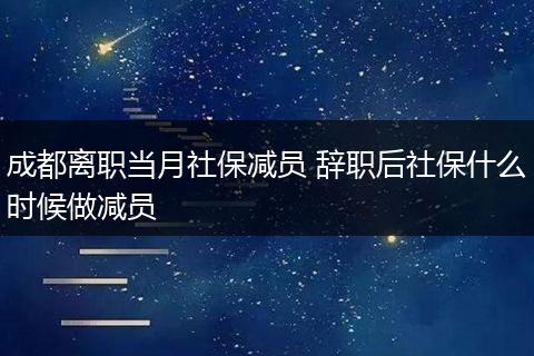 成都离职当月社保减员 辞职后社保什么时候做减员