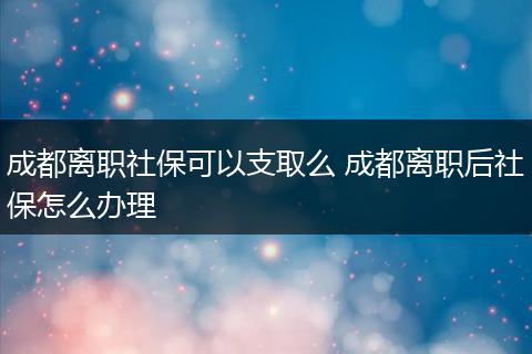 成都离职社保可以支取么 成都离职后社保怎么办理