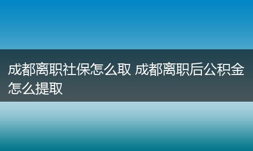 成都离职社保怎么取 成都离职后公积金怎么提取
