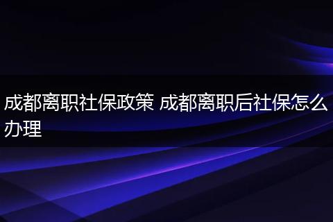 成都离职社保政策 成都离职后社保怎么办理