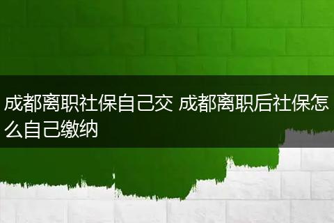 成都离职社保自己交 成都离职后社保怎么自己缴纳
