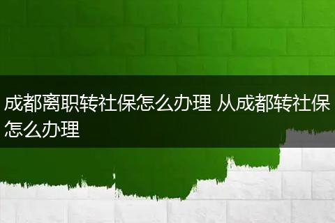 成都离职转社保怎么办理 从成都转社保怎么办理