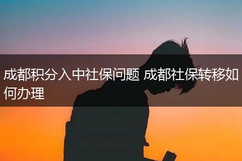 成都积分入中社保问题 成都社保转移如何办理