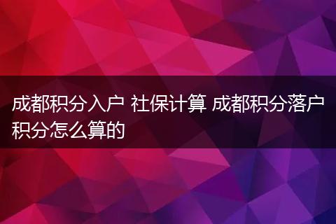 成都积分入户 社保计算 成都积分落户积分怎么算的