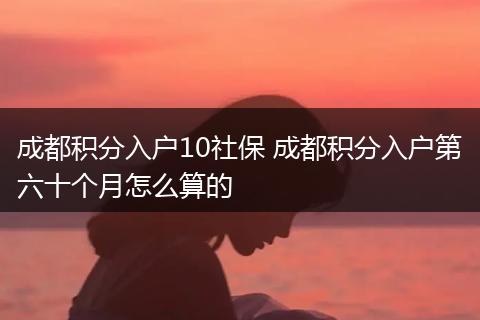 成都积分入户10社保 成都积分入户第六十个月怎么算的