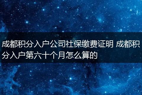成都积分入户公司社保缴费证明 成都积分入户第六十个月怎么算的