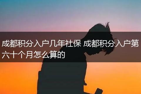 成都积分入户几年社保 成都积分入户第六十个月怎么算的