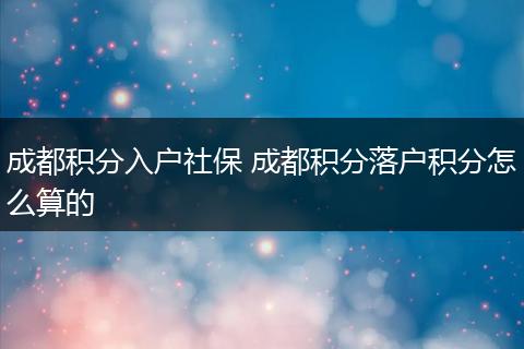 成都积分入户社保 成都积分落户积分怎么算的