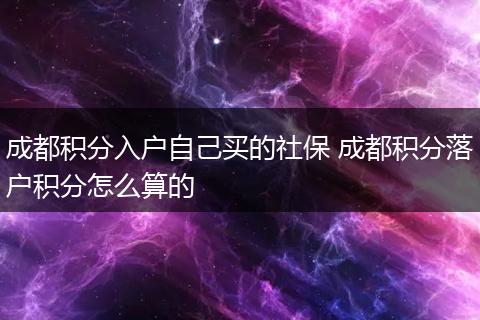 成都积分入户自己买的社保 成都积分落户积分怎么算的