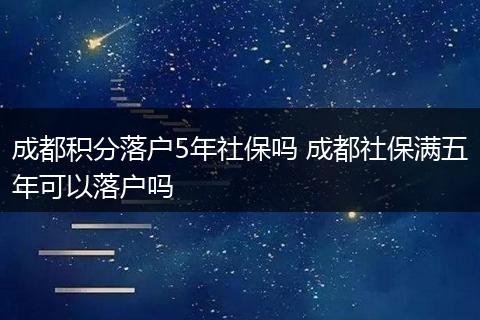成都积分落户5年社保吗 成都社保满五年可以落户吗