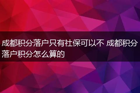 成都积分落户只有社保可以不 成都积分落户积分怎么算的