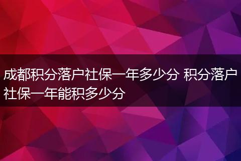 成都积分落户社保一年多少分 积分落户社保一年能积多少分