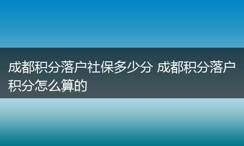 成都积分落户社保多少分 成都积分落户积分怎么算的