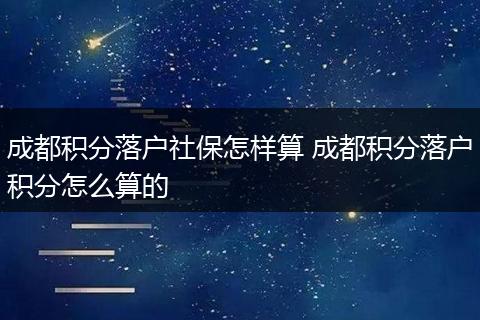 成都积分落户社保怎样算 成都积分落户积分怎么算的