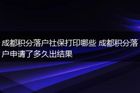成都积分落户社保打印哪些 成都积分落户申请了多久出结果