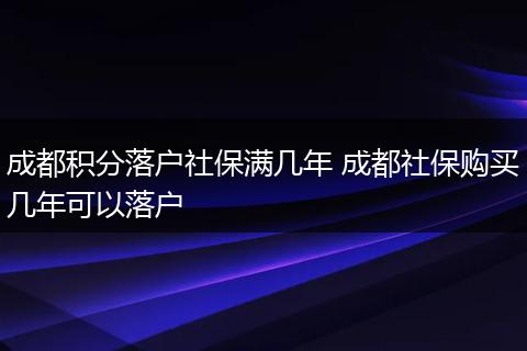 成都积分落户社保满几年 成都社保购买几年可以落户