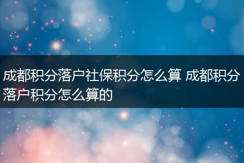 成都积分落户社保积分怎么算 成都积分落户积分怎么算的