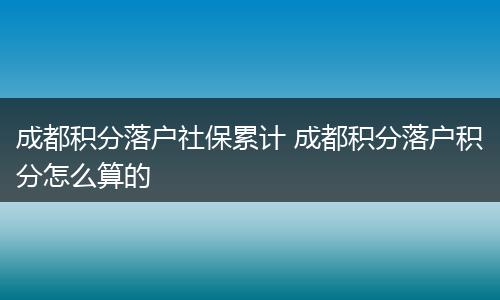 成都积分落户社保累计 成都积分落户积分怎么算的