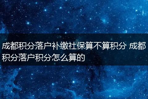 成都积分落户补缴社保算不算积分 成都积分落户积分怎么算的