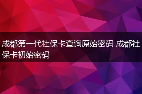 成都第一代社保卡查询原始密码 成都社保卡初始密码