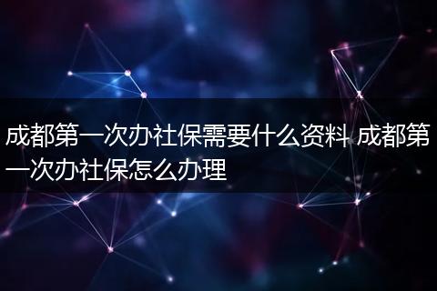 成都第一次办社保需要什么资料 成都第一次办社保怎么办理