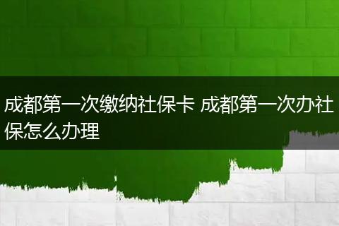 成都第一次缴纳社保卡 成都第一次办社保怎么办理
