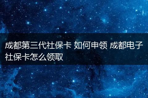 成都第三代社保卡 如何申领 成都电子社保卡怎么领取