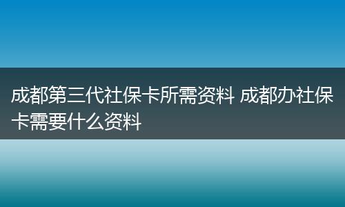 成都第三代社保卡所需资料 成都办社保卡需要什么资料