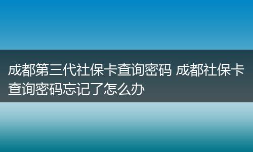 成都第三代社保卡查询密码 成都社保卡查询密码忘记了怎么办