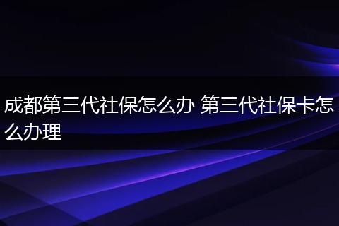 成都第三代社保怎么办 第三代社保卡怎么办理