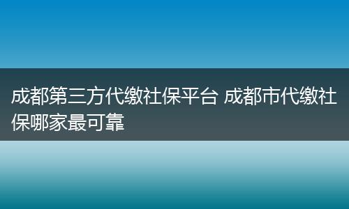 成都第三方代缴社保平台 成都市代缴社保哪家最可靠