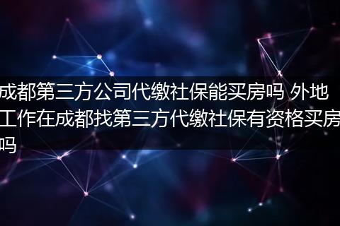 成都第三方公司代缴社保能买房吗 外地工作在成都找第三方代缴社保有资格买房吗