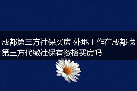 成都第三方社保买房 外地工作在成都找第三方代缴社保有资格买房吗
