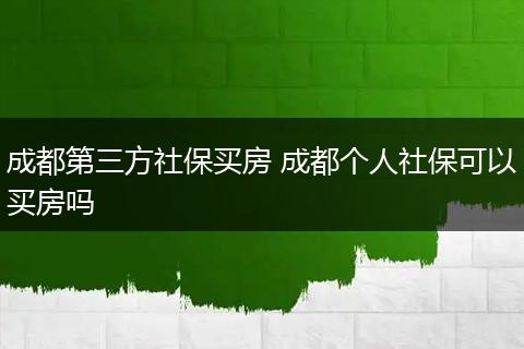 成都第三方社保买房 成都个人社保可以买房吗