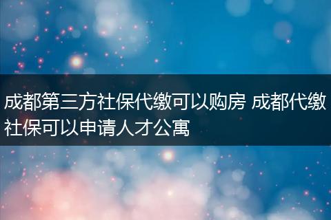 成都第三方社保代缴可以购房 成都代缴社保可以申请人才公寓
