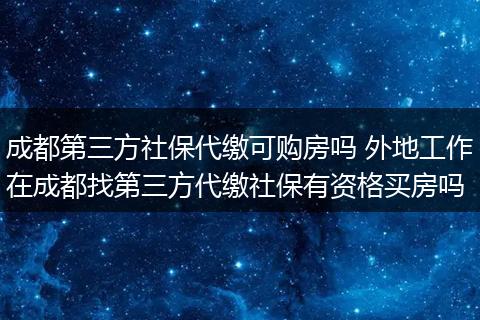 成都第三方社保代缴可购房吗 外地工作在成都找第三方代缴社保有资格买房吗