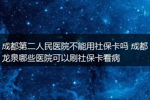 成都第二人民医院不能用社保卡吗 成都龙泉哪些医院可以刷社保卡看病