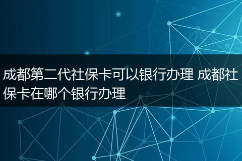 成都第二代社保卡可以银行办理 成都社保卡在哪个银行办理